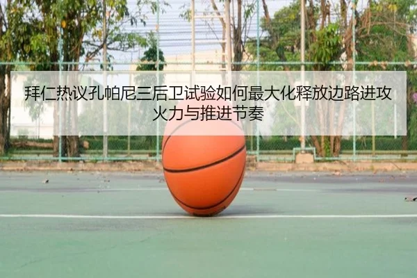 拜仁热议孔帕尼三后卫试验如何最大化释放边路进攻火力与推进节奏